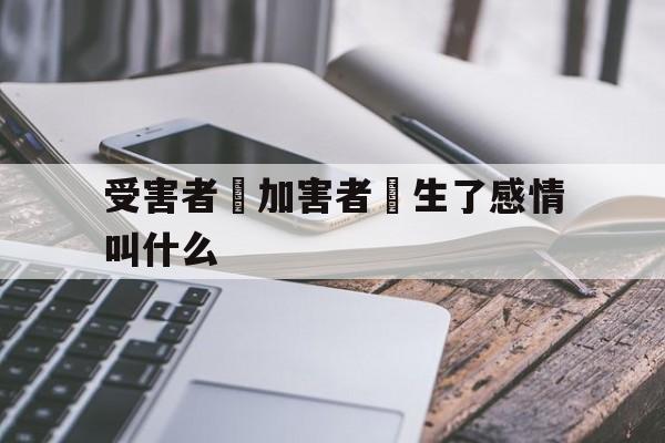 受害者對加害者產生了感情叫什么(受害者对加害者产生了感情叫什么心理)